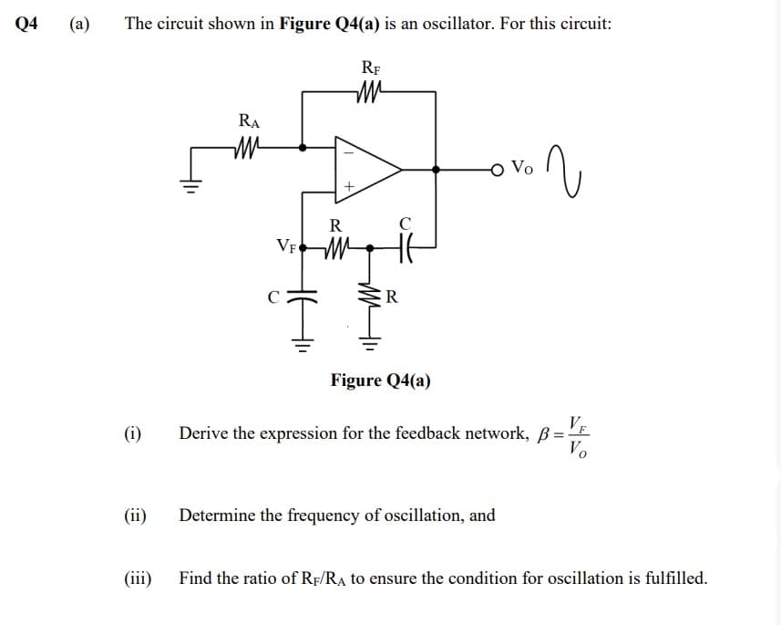 Q4
(a)
The circuit shown in Figure Q4(a) is an oscillator. For this circuit:
RF
RA
R
VF M
R
Figure Q4(a)
(i)
VE
Derive the expression for the feedback network, B=
Vo
(ii)
Determine the frequency of oscillation, and
(iii) Find the ratio of Rp/RA to ensure the condition for oscillation is fulfilled.
