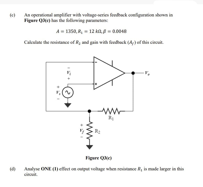 An operational amplifier with voltage-series feedback configuration shown in
Figure Q3(c) has the following parameters:
(c)
A = 1350, R, = 12 kN, ß = 0.0048
Calculate the resistance of R2 and gain with feedback (Af) of this circuit.
R1
R2
Figure Q3(c)
Analyse ONE (1) effect on output voltage when resistance R, is made larger in this
circuit.
(d)
+ A I
