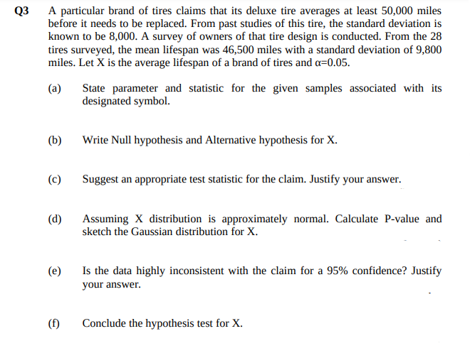 Q3
A particular brand of tires claims that its deluxe tire averages at least 50,000 miles
before it needs to be replaced. From past studies of this tire, the standard deviation is
known to be 8,000. A survey of owners of that tire design is conducted. From the 28
tires surveyed, the mean lifespan was 46,500 miles with a standard deviation of 9,800
miles. Let X is the average lifespan of a brand of tires and a=0.05.
(a)
State parameter and statistic for the given samples associated with its
designated symbol.
(b)
Write Null hypothesis and Alternative hypothesis for X.
(c)
Suggest an appropriate test statistic for the claim. Justify your answer.
(d)
Assuming X distribution is approximately normal. Calculate P-value and
sketch the Gaussian distribution for X.
(e)
Is the data highly inconsistent with the claim for a 95% confidence? Justify
your answer.
(f)
Conclude the hypothesis test for X.
