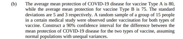 (b)
The average mean protection of COVID-19 disease for vaccine Type A is 80,
while the average mean protection for vaccine Type B is 75. The standard
deviations are 5 and 3 respectively. A random sample of a group of 15 people
in a certain medical study were observed under vaccination for both types of
vaccine. Construct a 90% confidence interval for the difference between the
mean protection of COVID-19 disease for the two types of vaccine, assuming
normal populations with unequal variances.
