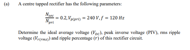 (a)
A centre tapped rectifier has the following parameters:
Ngec
0.2, Vp(pri) = 240 V,f = 120 Hz
Npri
Determine the ideal average voltage (Vpc), peak inverse voltage (PIV), rms ripple
voltage (Vr(rms) and ripple percentage (r) of this rectifier circuit.
