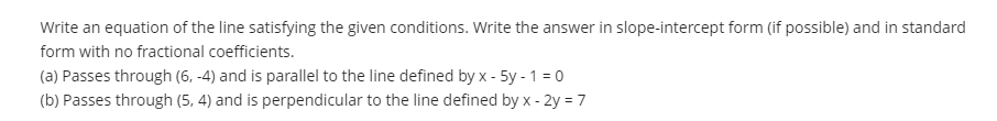 Write an equation of the line satisfying the given conditions. Write the answer in slope-intercept form (if possible) and in standard
form with no fractional coefficients.
(a) Passes through (6, -4) and is parallel to the line defined by x - 5y - 1 = 0
(b) Passes through (5, 4) and is perpendicular to the line defined by x - 2y =7
