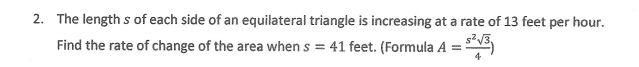 2. The length s of each side of an equilateral triangle is increasing at a rate of 13 feet per hour.
Find the rate of change of the area when s = 41 feet. (Formula A =
