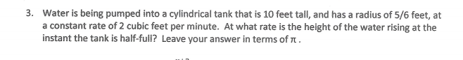 3. Water is being pumped into a cylindrical tank that is 10 feet tall, and has a radius of 5/6 feet, at
a constant rate of 2 cubic feet per minute. At what rate is the height of the water rising at the
instant the tank is half-full? Leave your answer in terms of n.
