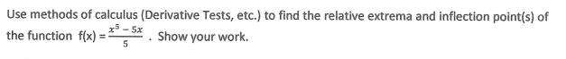 Use methods of calculus (Derivative Tests, etc.) to find the relative extrema and inflection point(s) of
x5 - 5x
the function f(x) =
Show your work.
%3D
