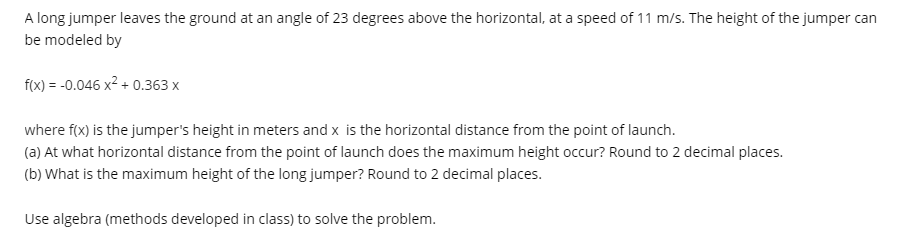 A long jumper leaves the ground at an angle of 23 degrees above the horizontal, at a speed of 11 m/s. The height of the jumper can
be modeled by
f(x) = -0.046 x2 + 0.363 x
where f(x) is the jumper's height in meters and x is the horizontal distance from the point of launch.
(a) At what horizontal distance from the point of launch does the maximum height occur? Round to 2 decimal places.
(b) What is the maximum height of the long jumper? Round to 2 decimal places.
Use algebra (methods developed in class) to solve the problem.
