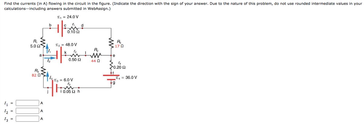 Find the currents (in A) flowing in the circuit in the figure. (Indicate the direction with the sign of your answer. Due to the nature of this problem, do not use rounded intermediate values in your
10.05 2 h
calculations-including answers submitted in WebAssign.)
E, = 24.0 V
b
0.10 2
R,
5.0 0S
R
17 0
E, = 48.0 V
R,
a
e
0.50 2
44 Q
20.20 2
R3
82 Q
E4 = 36.0 V
Ez = 6.0 V
A
I2
A
I3
A
