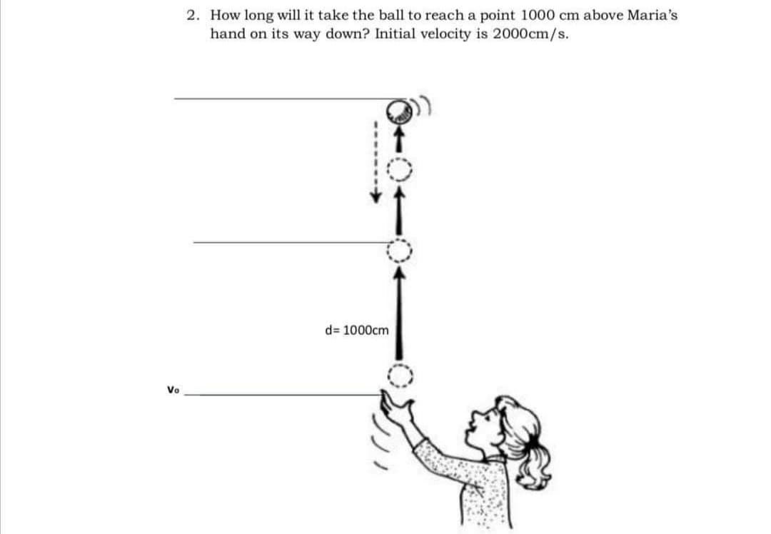 2. How long will it take the ball to reach a point 1000 cm above Maria's
hand on its way down? Initial velocity is 2000cm/s.
d= 1000cm
Vo
