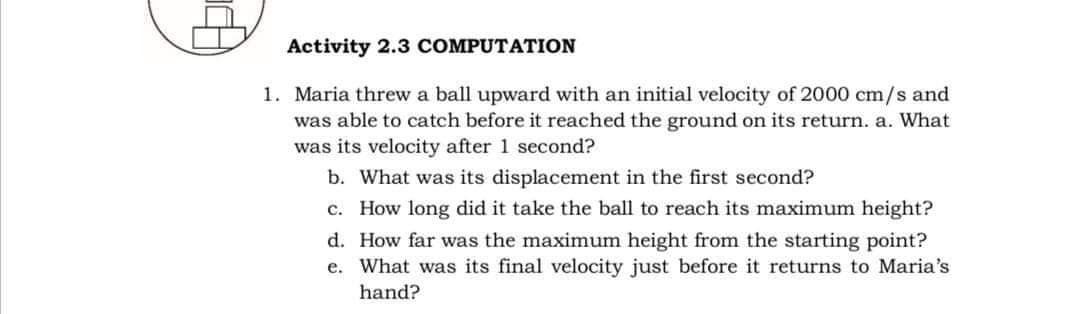 Activity 2.3 COMPUTATION
1. Maria threw a ball upward with an initial velocity of 2000 cm/s and
was able to catch before it reached the ground on its return. a. What
was its velocity after 1 second?
b. What was its displacement in the first second?
c. How long did it take the ball to reach its maximum height?
d. How far was the maximum height from the starting point?
e. What was its final velocity just before it returns to Maria's
hand?

