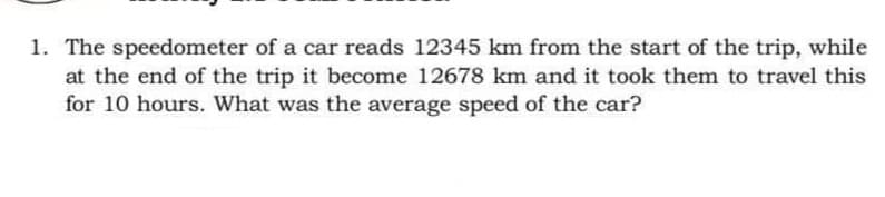 1. The speedometer of a car reads 12345 km from the start of the trip, while
at the end of the trip it become 12678 km and it took them to travel this
for 10 hours. What was the average speed of the car?
