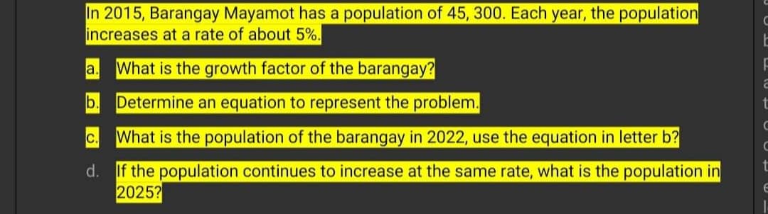In 2015, Barangay Mayamot has a population of 45, 300. Each year, the population
increases at a rate of about 5%.
a.
What is the growth factor of the barangay?
b.
Determine an equation to represent the problem.
C.
What is the population of the barangay in 2022, use the equation in letter b?
d. If the population continues to increase at the same rate, what is the population in
2025?
