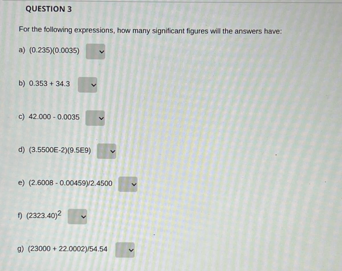 QUESTION 3
For the following expressions, how many significant figures will the answers have:
a) (0.235)(0.0035)
b) 0.353 + 34.3
c) 42.000 - 0.0035
d) (3.5500E-2)(9.5E9)
e) (2.6008 - 0.00459)/2.4500
n (2323.40)2
9) (23000 + 22.0002)/54.54
>
