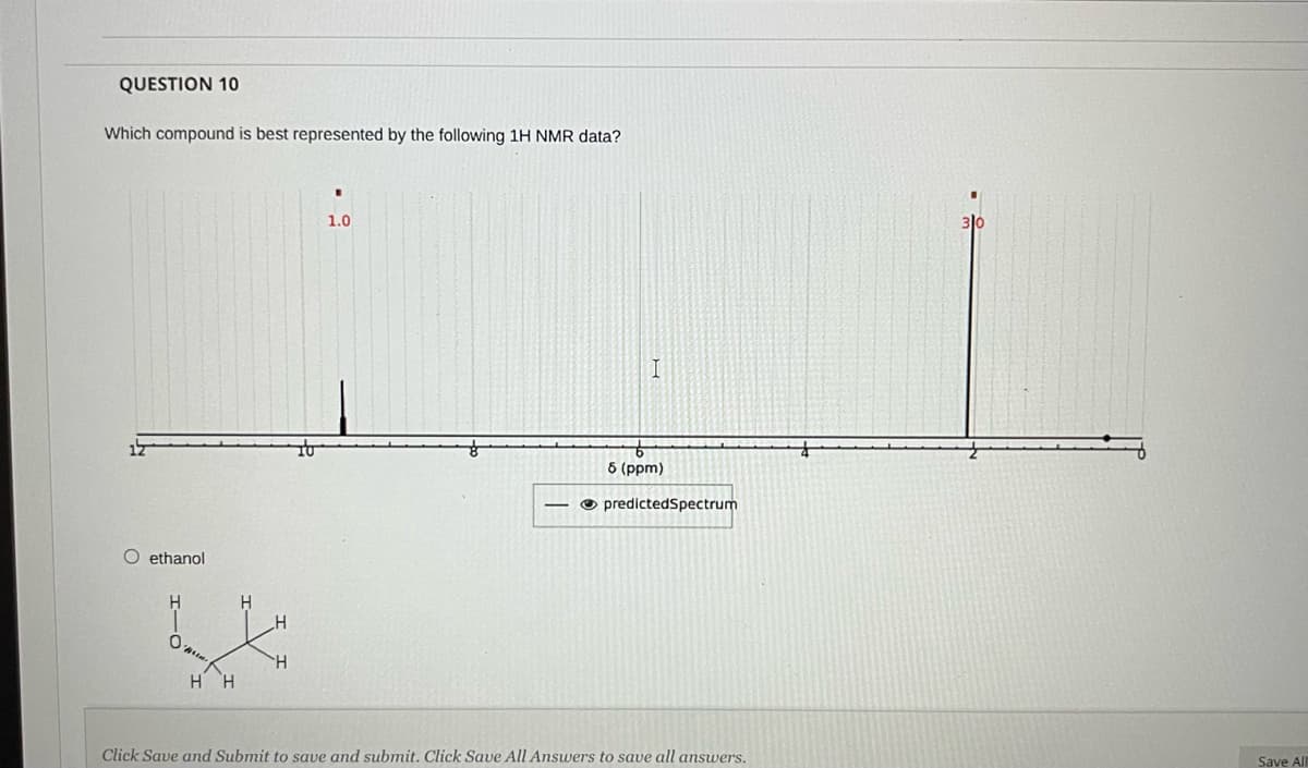 QUESTION 10
Which compound is best represented by the following 1H NMR data?
1.0
310
6 (рpm)
O predictedSpectrum
O ethanol
H.
0.
HH
Click Save and Submit to save and submit. Click Save All Answers to save all answers.
Save All
