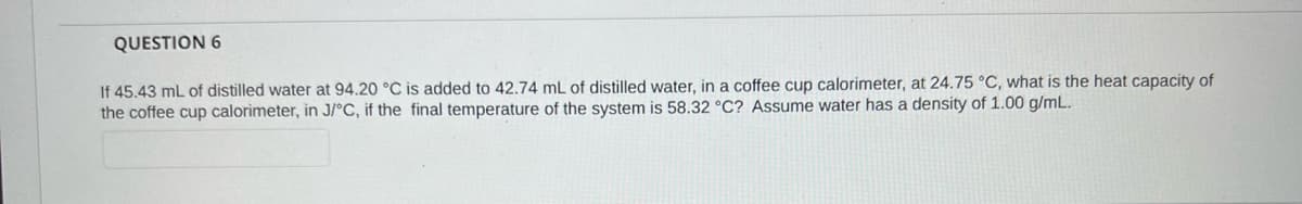 QUESTION 6
If 45.43 mL of distilled water at 94.20 °C is added to 42.74 mL of distilled water, in a coffee cup calorimeter, at 24.75 °C, what is the heat capacity of
the coffee cup calorimeter, in J/°C, if the final temperature of the system is 58.32 °C? Assume water has a density of 1.00 g/mL.
