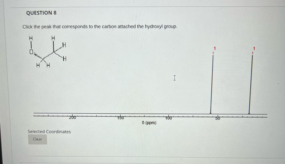 QUESTION 8
Click the peak that corresponds to the carbon attached the hydroxyl group.
1
H.
H H
I
O (ppm)
Selected Coordinates
Clear
