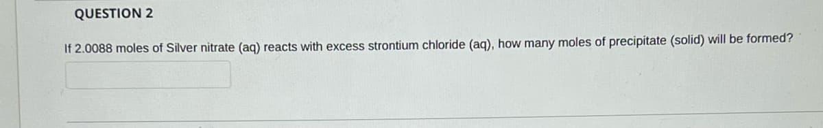 QUESTION 2
If 2.0088 moles of Silver nitrate (aq) reacts with excess strontium chloride (aq), how many moles of precipitate (solid) will be formed?
