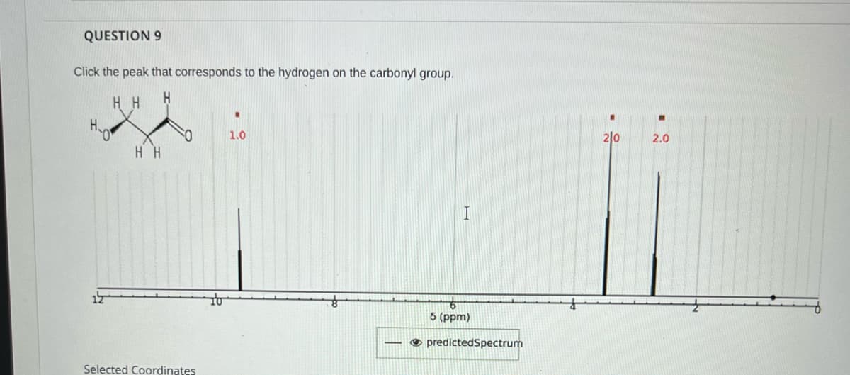 QUESTION 9
Click the peak that corresponds to the hydrogen on the carbonyl group.
H.
H.
2|0
1.0
2.0
H H
5 (ppm)
O predictedSpectrum
Selected Coordinates
