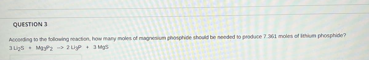 QUESTION 3
According to the following reaction, how many moles of magnesium phosphide should be needed to produce 7.361 moles of lithium phosphide?
3 Li2S + M93P2 --> 2 Li3P + 3 MgS
