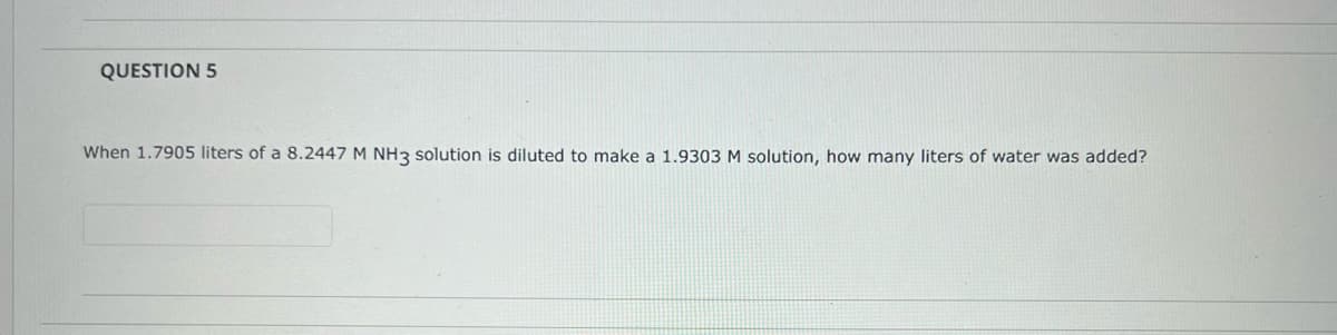 QUESTION 5
When 1.7905 liters of a 8.2447 M NH3 solution is diluted to make a 1.9303 M solution, how many liters of water was added?
