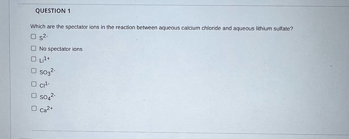 QUESTION 1
Which are the spectator ions in the reaction between aqueous calcium chloride and aqueous lithium sulfate?
O s2-
O No spectator ions
O Lit+
O so3?
O cit-
O so,2-
O ca2+
