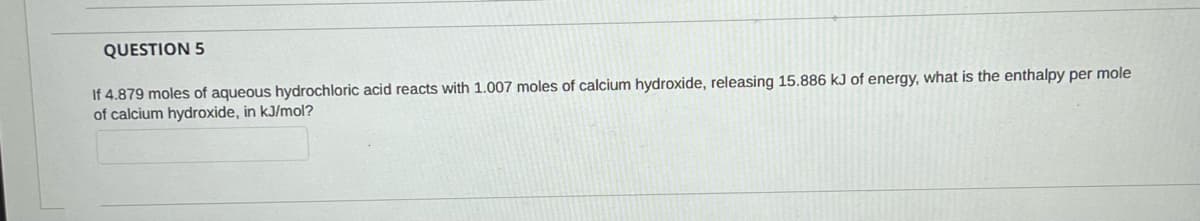 QUESTION 5
If 4.879 moles of aqueous hydrochloric acid reacts with 1.007 moles of calcium hydroxide, releasing 15.886 kJ of energy, what is the enthalpy per mole
of calcium hydroxide, in kJ/mol?

