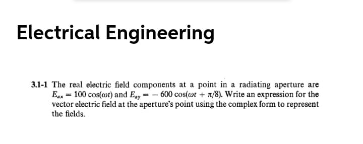 Electrical Engineering
3.1-1 The real electric field components at a point in a radiating aperture are
Eax = 100 cos(mt) and Eay = – 600 cos(»r + t/8). Write an expression for the
vector electric field at the aperture's point using the complex form to represent
the fields.
