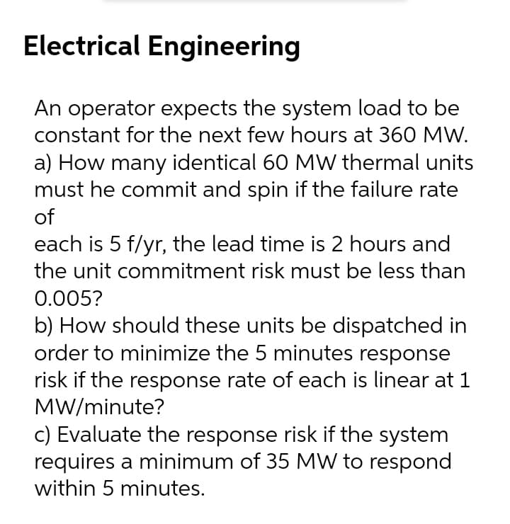 Electrical Engineering
An operator expects the system load to be
constant for the next few hours at 360 MW.
a) How many identical 60 MW thermal units
must he commit and spin if the failure rate
of
each is 5 f/yr, the lead time is 2 hours and
the unit commitment risk must be less than
0.005?
b) How should these units be dispatched in
order to minimize the 5 minutes response
risk if the response rate of each is linear at 1
MW/minute?
c) Evaluate the response risk if the system
requires a minimum of 35 MW to respond
within 5 minutes.
