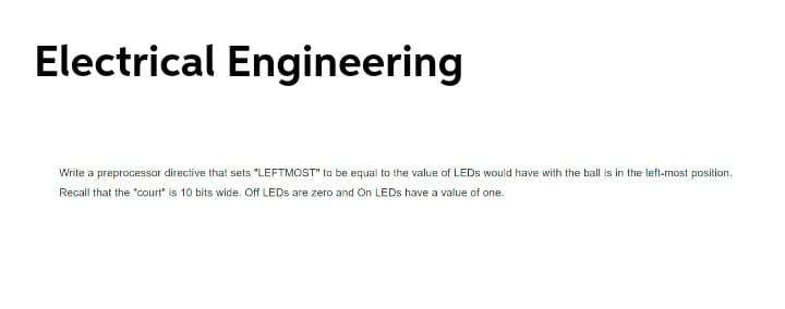 Electrical Engineering
Write a preprocessor directive that sets "LEFTMOST" to be equal to the value of LEDS would have with the ball is in the left-most position.
Recall that the "court" is 10 bits wide. Off LEDS are zero and On LEDS have a value of one.
