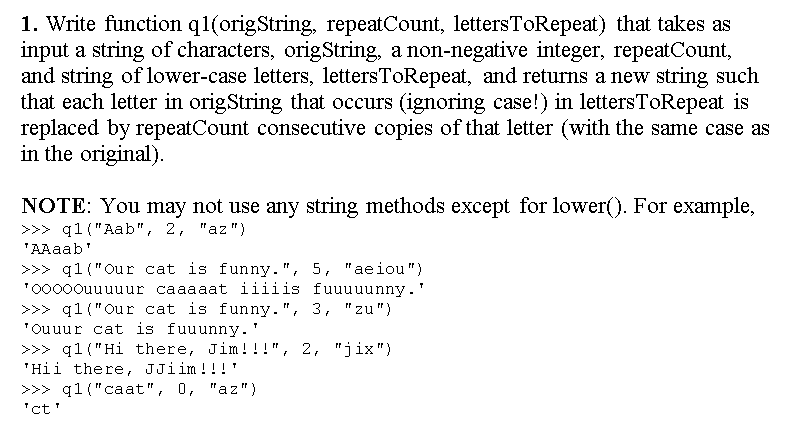 1. Write function q1(origString, repeatCount, lettersToRepeat) that takes as
input a string of characters, origString, a non-negative integer, repeatCount,
and string of lower-case letters, lettersToRepeat, and returns a new string such
that each letter in origString that occurs (ignoring case!) in lettersToRepeat is
replaced by repeatCount consecutive copies of that letter (with the same case as
in the original).
NOTE: You may not use any string methods except for lower(). For example,
>>> q1 ("Aab", 2, "az")
"AAaab'
>>> q1 ("Our cat is funny. ", 5, "aeiou")
"0000ouuuuur caaaaat iiiiis fuuuuunny.'
>>> q1 ("Our cat is funny.", 3, "zu")
"Ouuur cat is fuuunny.'
>>> q1 ("Hi there, Jim!!!", 2, "jix")
"Hii there, JJiim !!!'
>>> q1 ("caat", 0, "az")
'ct'
