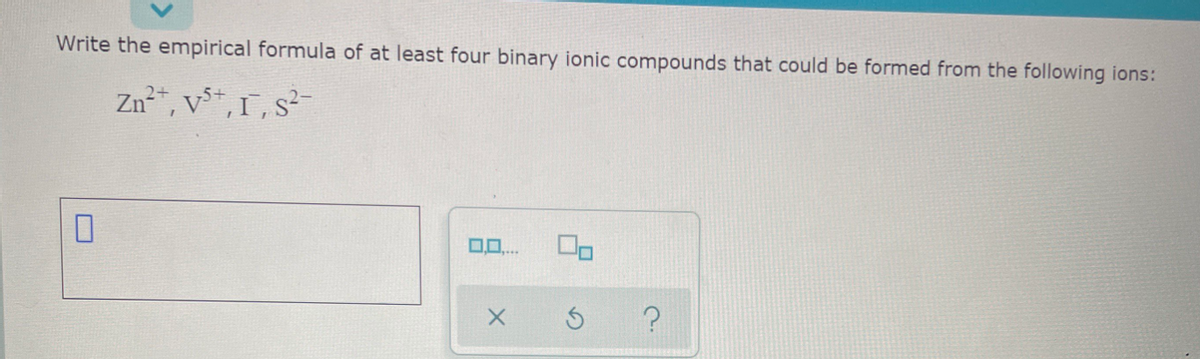 Write the empirical formula of at least four binary ionic compounds that could be formed from the following ions:
Zn²", v*, 1, s?-
0..
