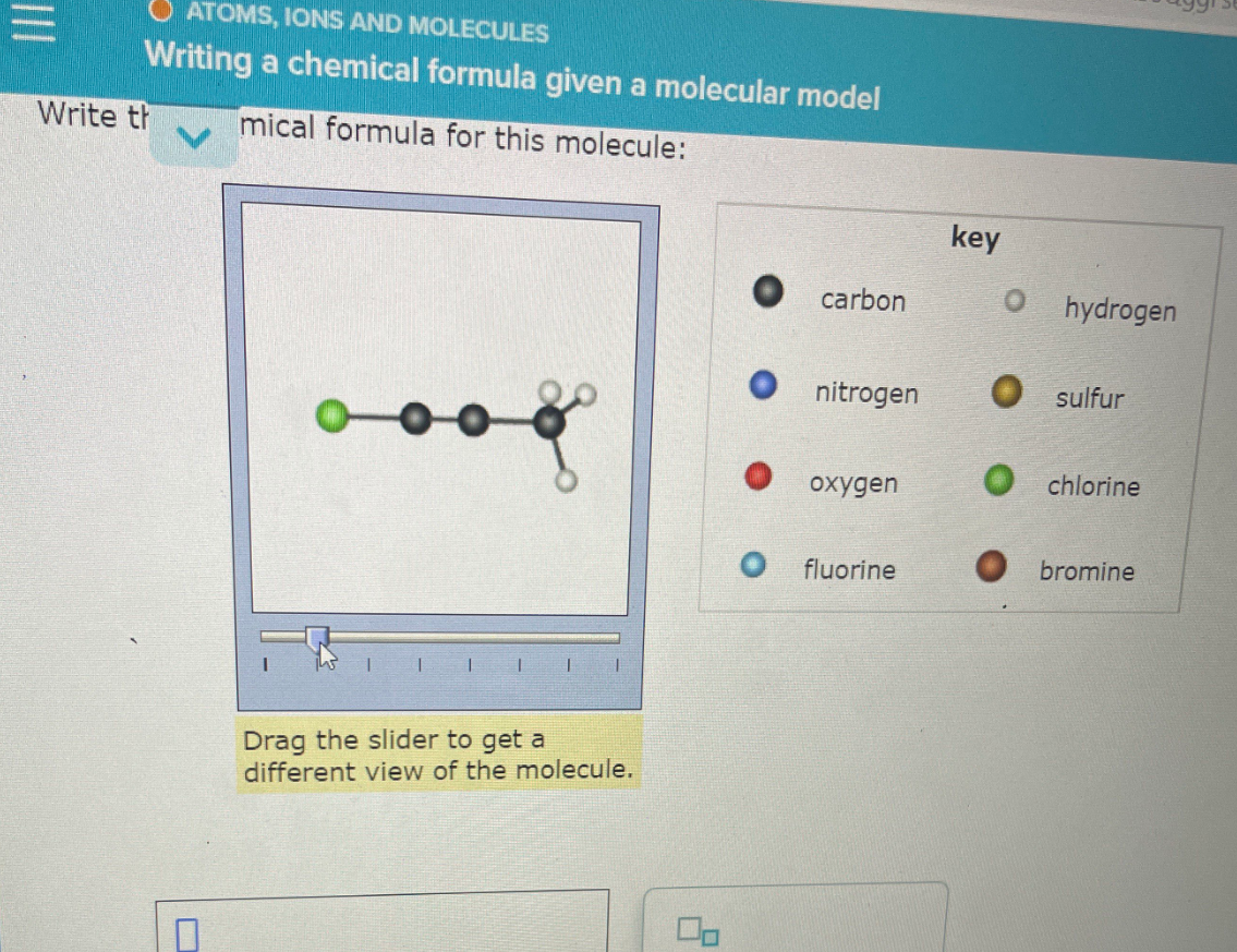 ATOMS, IONS AND MOLECULES
Writing a chemical formula given a molecular model
Write th
mical formula for this molecule:
key
carbon
hydrogen
nitrogen
O sulfur
охудen
O chlorine
fluorine
bromine
Drag the slider to get a
different view of the molecule.
