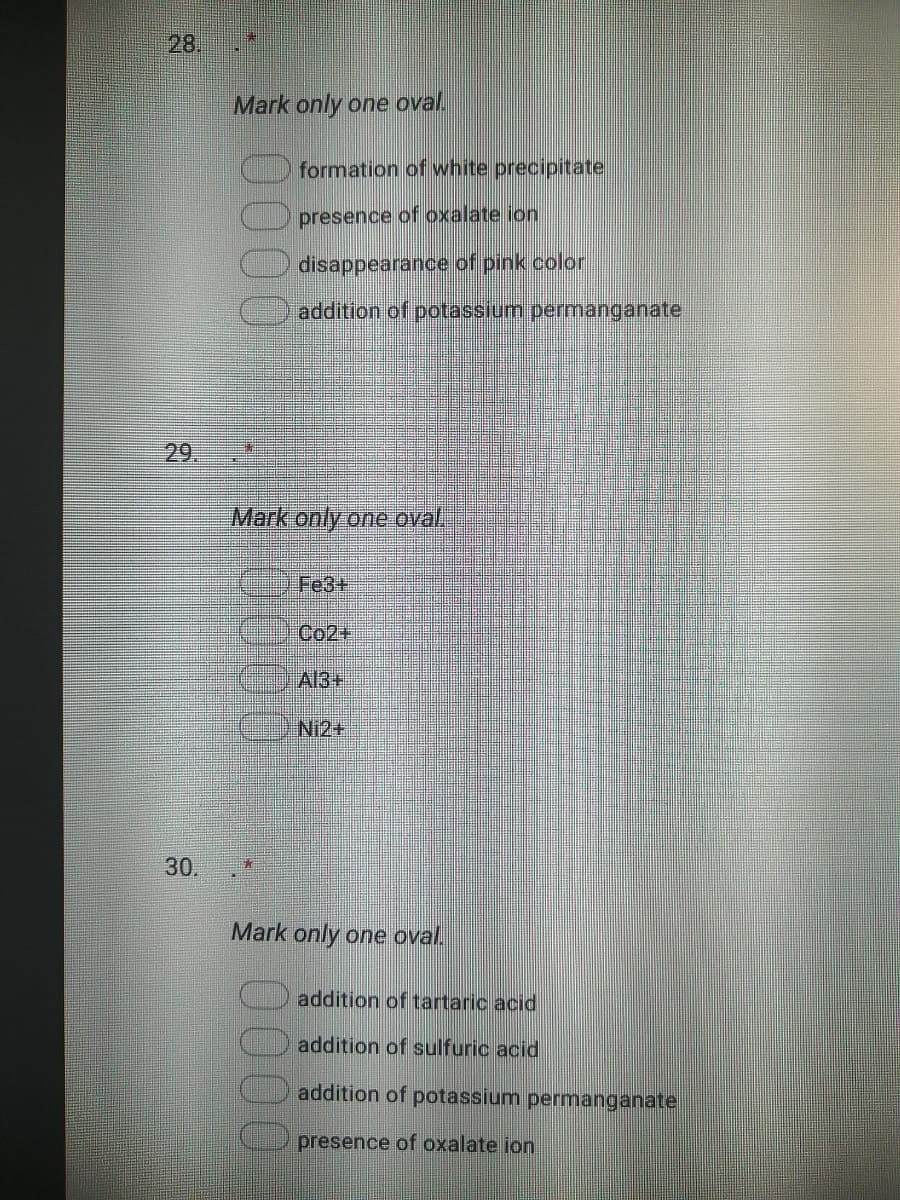 28.
Mark only one oval.
formation of white precipitate
presence of oxalate ion
disappearance of pink color
addition of potassium permanganate
29.
Mark only one oval,
Fe3+
Co2+
A13+
Ni2+
30.
Mark only one oval.
addition of tartaric acid
addition of sulfuric acid
addition of potassium permanganate
presence of oxalate ion
0000
0000
