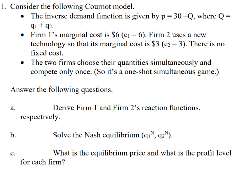 1. Consider the following Cournot model.
The inverse demand function is given by p = 30 –Q, where Q =
qi + q2.
Firm 1's marginal cost is $6 (c1 = 6). Firm 2 uses a new
technology so that its marginal cost is $3 (c2 = 3). There is no
fixed cost.
The two firms choose their quantities simultaneously and
compete only once. (So it’s a one-shot simultaneous game.)
Answer the following questions.
а.
Derive Firm 1 and Firm 2's reaction functions,
respectively.
b.
Solve the Nash equilibrium (qı", q2").
What is the equilibrium price and what is the profit level
с.
for each firm?
