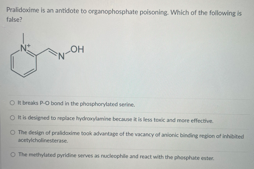 Pralidoxime is an antidote to organophosphate poisoning. Which of the following is
false?
N-OH
O It breaks P-O bond in the phosphorylated serine.
O It is designed to replace hydroxylamine because it is less toxic and more effective.
O The design of pralidoxime took advantage of the vacancy of anionic binding region of inhibited
acetylcholinesterase.
O The methylated pyridine serves as nucleophile and react with the phosphate ester.
