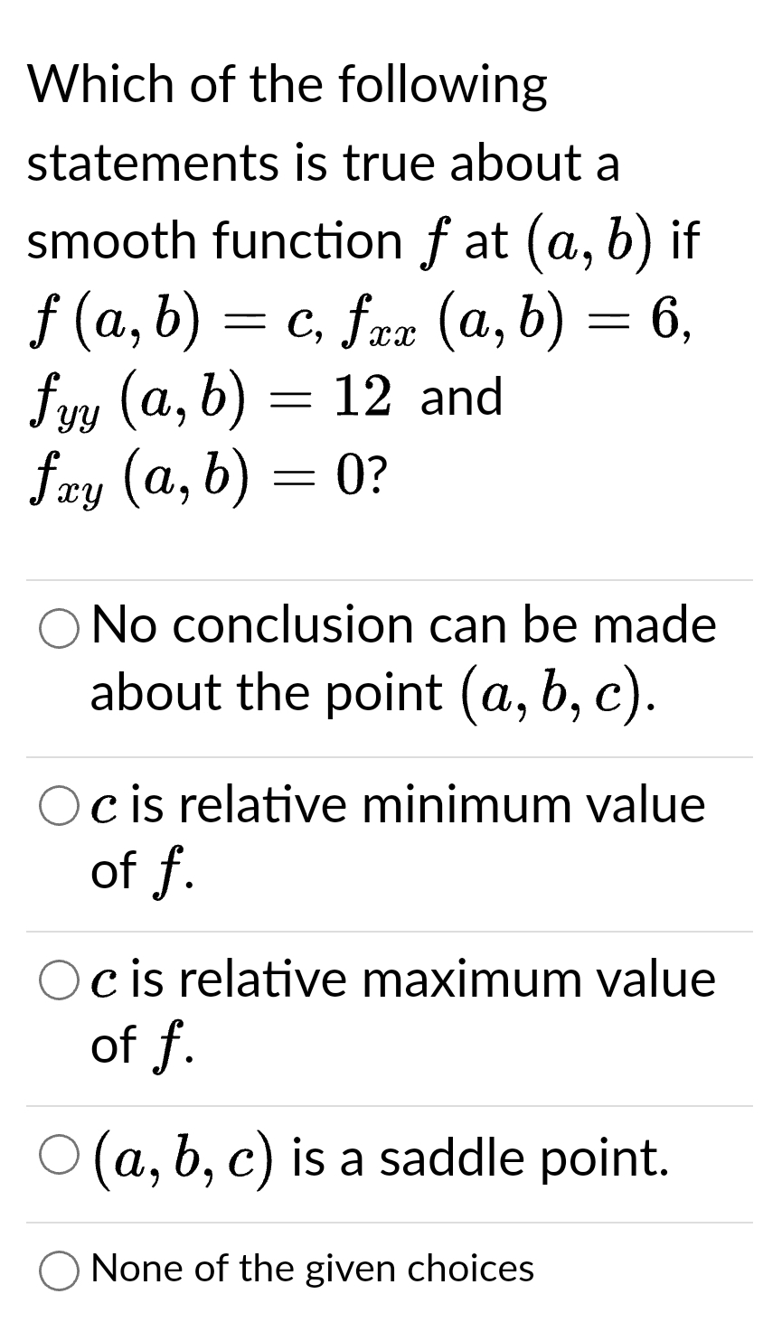 Which of the following
statements is true about a
smooth function fat (a, b) if
ƒ (a, b) = c, fxx (a, b) = 6,
fyy (a, b) = 12 and
fxy (a, b) = 0?
O No conclusion can be made
about the point (a, b, c).
Oc is relative minimum value
of f.
Oc is relative maximum value
of f.
(a, b, c) is a saddle point.
None of the given choices