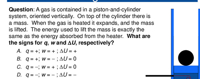 Question: A gas is contained in a piston-and-cylinder
system, oriented vertically. On top of the cylinder there is
a mass. When the gas is heated it expands, and the mass
is lifted. The energy used to lift the mass is exactly the
same as the energy absorbed from the heater. What are
the signs for q, w and AU, respectively?
A. q = +; w = +; AU = +
B. q = +; w = -;AU = 0
C. q = -; w= +;AU = 0
D. q = -; w= - ;AU = –
