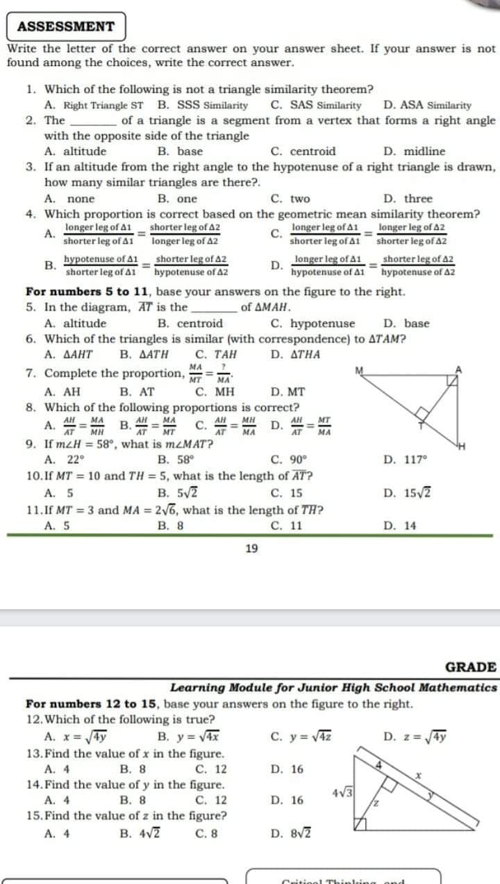 ASSESSMENT
Write the letter of the correct answer on your answer sheet. If your answer is not
found among the choices, write the correct answer.
1. Which of the following is not a triangle similarity theorem?
A. Right Triangle ST B. SSS Similarity
2. The
C. SAS Similarity
of a triangle is a segment from a vertex that forms a right angle
D. ASA Similarity
with the opposite side of the triangle
A. altitude
B. base
C. centroid
D. midline
3. If an altitude from the right angle to the hypotenuse of a right triangle is drawn,
how many similar triangles are there?.
A. none
B. one
C. two
D. three
4. Which proportion is correct based on the geometric mean similarity theorem?
longer leg of A1
shorter leg of A2
longer leg of A1
longer leg of A2
shorter leg of At shorter leg of A2
shorter leg of 42
hypotenuse of A2
A.
%3D
С.
shorter leg of Ai
longer leg of A2
hypotenuse of Ai
В.
shorter leg of A2
hypotenuse of A2
longer leg of A1
D.
shorter leg of A1
hypotenuse of A1
For numbers 5 to 11, base your answers on the figure to the right.
5. In the diagram, AT is the.
A. altitude
6. Which of the triangles is similar (with correspondence) to ATAM?
А. ДАНТ
7. Complete the proportion,
of AMAH.
B. centroid
C. hypotenuse
D. base
В. ДАТН
C. TAH
D. ATHA
MA
MT
MA
A. AH
В. АТ
С. МН
D. MT
8. Which of the following proportions is correct?
A. = B. =
9. If mzH = 58°, what is mzMAT?
A. 22°
10.If MT = 10 and TH = 5, what is the length of AT?
A. 5
11.If MT = 3 and MA = 26, what is the length of TH?
A. 5
MH
AH
MT
С.
D.
AT
MA
MA
В. 58°
C. 90°
D. 117°
B. 5V2
С. 15
D. 15/2
В. 8
С. 11
D. 14
19
GRADE
Learning Module for Junior High School Mathematics
For numbers 12 to 15, base your answers on the figure to the right.
12. Which of the following is true?
B. y= V4x
13. Find the value of x in the figure.
С. 12
14. Find the value of y in the figure.
С. 12
15. Find the value of z in the figure?
С. 8
A. x= 4y
C. y = V4z
D. z = 4y
A. 4
В. 8
D. 16
4V3
A. 4
В. 8
D. 16
A. 4
В. 4/2
D. 8V7
Critiool "
