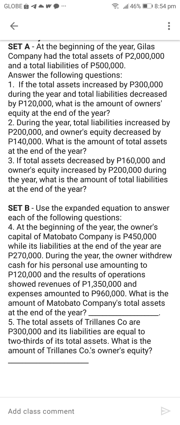 GLOBE § 1AW
a all 46% O 8:54 pm
SET A - At the beginning of the year, Gilas
Company had the total assets of P2,000,000
and a total liabilities of P500,000.
Answer the following questions:
1. If the total assets increased by P300,000
during the year and total liabilities decreased
by P120,000, what is the amount of owners'
equity at the end of the year?
2. During the year, total liabilities increased by
P200,000, and owner's equity decreased by
P140,000. What is the amount of total assets
at the end of the year?
3. If total assets decreased by P160,000 and
owner's equity increased by P200,000 during
the year, what is the amount of total liabilities
at the end of the year?
SET B - Use the expanded equation to answer
each of the following questions:
4. At the beginning of the year, the owner's
capital of Matobato Company is P450,000
while its liabilities at the end of the year are
P270,000. During the year, the owner withdrew
cash for his personal use amounting to
P120,000 and the results of operations
showed revenues of P1,350,000 and
expenses amounted to P960,000. What is the
amount of Matobato Company's total assets
at the end of the year?.
5. The total assets of Trillanes Co are
P300,000 and its liabilities are equal to
two-thirds of its total assets. What is the
amount of Trillanes Co.'s owner's equity?
Add class comment
