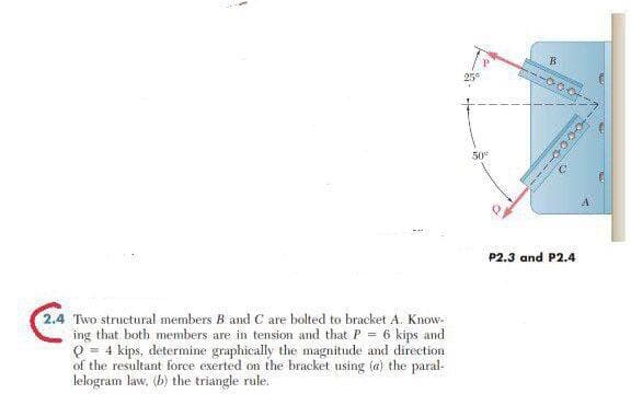 50°
P2.3 and P2.4
2.4 Two structural members B and C are bolted to bracket A. Know-
ing that both members are in tension and that P = 6 kips and
Q = 4 kips, determine graphically the magnitude and direction
of the resultant force exerted on the bracket using (a) the paral-
lelogram law, (b) the triangle rale.
