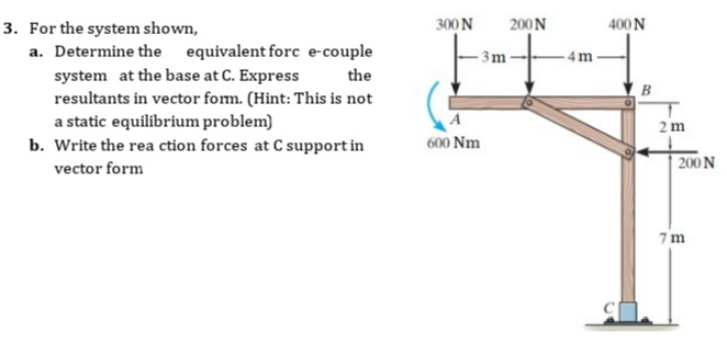 300N
200N
400 N
3. For the system shown,
a. Determine the equivalent forc e-couple
- 3m
- 4m
system at the base at C. Express
resultants in vector fom. (Hint: This is not
a static equilibrium problem)
b. Write the rea ction forces at C support in
vector form
the
2 m
600 Nm
200 N
7 m
