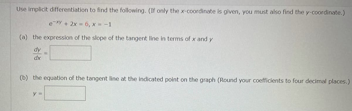 Use implicit differentiation to find the following. (If only the x-coordinate is given, you must also find the y-coordinate.)
e xy + 2x = 6, x = -1
(a) the expression of the slope of the tangent line in terms of x and y
dy
dx
(b) the equation of the tangent line at the indicated point on the graph (Round your coefficients to four decimal places.)
y =
