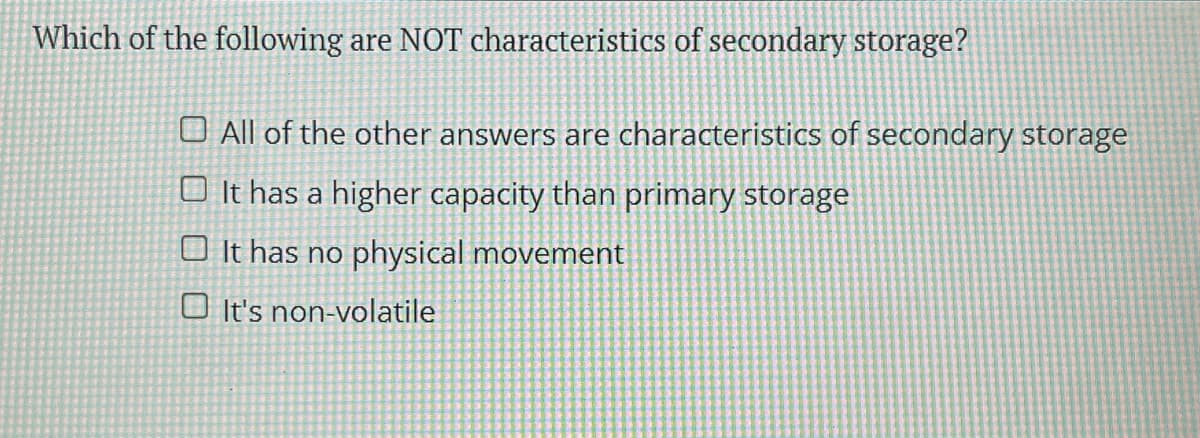 Which of the following are NOT characteristics of secondary storage?
O All of the other answers are characteristics of secondary storage
O It has a higher capacity than primary storage
O It has no physical movement
O It's non-volatile
