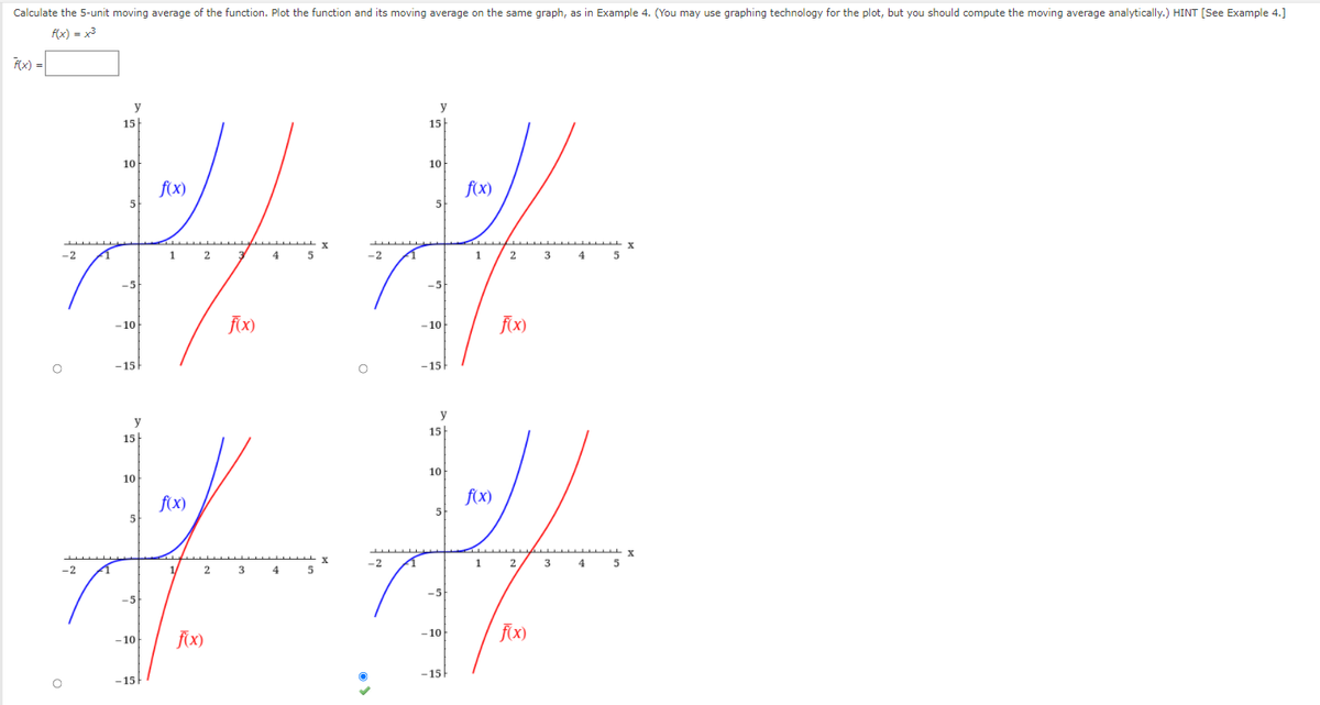 Calculate the 5-unit moving average of the function. Plot the function and its moving average on the same graph, as in Example 4. (You may use graphing technology for the plot, but you should compute the moving average analytically.) HINT [See Example 4.]
f(x) = x3
Fx) =
y
y
15
15
10
10
f(x)
5
f(x)
5
-2
1 2
-2
1
2 3
4
-5
-5
- 10
FX)
-10
-15
-15
y
y
15
15
10
10
f(x)
f(x)
5
5
-2
1
2
3
4
5
-2
1/
2
3
5
-5
-5
f(X)
- 10
f{x)
– 10
-15
-15
