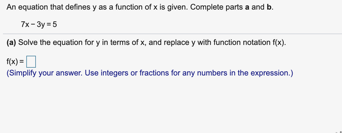 An equation that defines y as a function of x is given. Complete parts a and b.
7x- 3y = 5
(a) Solve the equation for y in terms of x, and replace y with function notation f(x).
f(x) =O
(Simplify your answer. Use integers or fractions for any numbers in the expression.)
