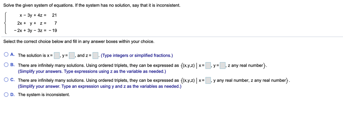 Solve the given system of equations. If the system has no solution, say that it is inconsistent.
х - Зу + 4z%3
21
2x + y + z =
7
- 2х + Зу - 3z %3
-19
Select the correct choice below and fill in any answer boxes within your choice.
O A. The solution is x=
y= , and z= (Type integers or simplified fractions.)
z any real number}.
B. There are infinitely many solutions. Using ordered triplets, they can be expressed as {(x,y,z) x= y =
(Simplify your answers. Type expressions using z as the variable as needed.)
O C. There are infinitely many solutions. Using ordered triplets, they can be expressed as {(x,y,z) x:
(Simplify your answer. Type an expression using y and z as the variables as needed.)
X =
, y any real number, z any real number}.
O D. The system is inconsistent.
