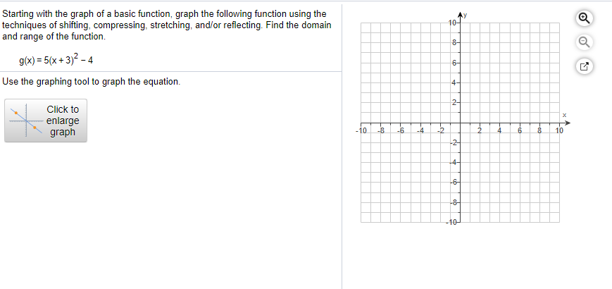 Starting with the graph of a basic function, graph the following function using the
techniques of shifting, compressing, stretching, and/or reflecting. Find the domain
and range of the function.
10-
g(x) = 5(x + 3)? - 4
6-
Use the graphing tool to graph the equation.
4-
Click to
2-
enlarge
graph
-10
-8
-6.
-4
-2
10
-2-
-4-
-6-
-8-
-10-
of
Fe
