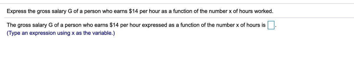 Express the gross salary G of a person who earns $14 per hour as a function of the number x of hours worked.
The gross salary G of a person who earns $14 per hour expressed as a function of the number x of hours is
(Type an expression using x as the variable.)
