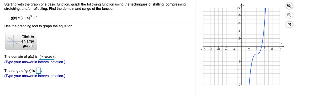 Starting with the graph of a basic function, graph the following function using the techniques of shifting, compressing,
stretching, and/or reflecting. Find the domain and range of the function.
10-
8-
g(x) = (x – 4)° - 2
6-
Use the graphing tool to graph the equation.
4-
Click to
2-
enlarge
graph
-10
-8
-6
-4
-2
4
6.
8.
10
-2-
The domain of g(x) is (-0,0).
(Type your answer in interval notation.)
-4–
-6-
The range of g(x) is |.
(Type your answer in interval notation.)
-8-
-10-
-은
