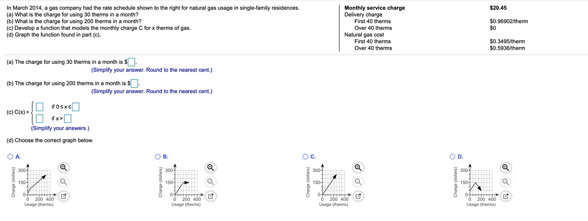 In March 2014, a gas company had the rate schedule shown to the right for natural gas usage in single-family residences.
(a) What is the charge for using 30 therms in a month?
(b) What is the charge for using 200 therms in a month?
(c) Develop a function that models the monthly charge C for x therms of
(d) Graph the function found in part (c).
$20.45
Monthly service charge
Delivery charge
First 40 therms
$0.96902/therm
$0
gas.
Over 40 therms
Natural gas cost
First 40 therms
$0.3495/therm
$0.5936/therm
Over 40 therms
(a) The charge for using 30 therms in a month is $.
(Simplify your answer. Round to the nearest cent.)
(b) The charge for using 200 therms in a month is $
(Simplify your answer. Round to the nearest cent.)
if 0sxs
(c) C(x) = .
if x>
(Simplify your answers.)
(d) Choose the correct graph below.
A.
Ос.
D.
300-
300-
300-
300-
150-
150-
150-
150-
0-
0-
200 400
200 400
200 400
200 400
Usage (therms)
Usage (therms)
Usage (therms)
Usage (therms)
Charge (dollars)
Charge (dollars)
B.
Charge (dollars)
Charge (dollars)
