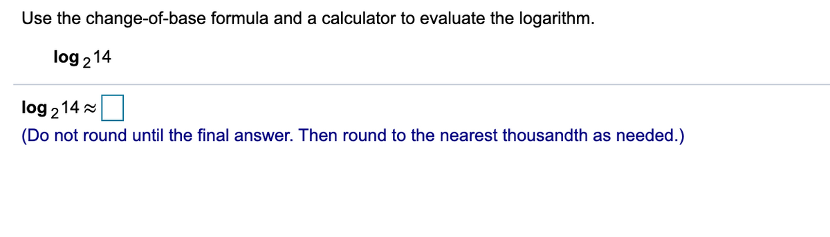 Use the change-of-base formula and a calculator to evaluate the logarithm.
log 214
log 214 2
(Do not round until the final answer. Then round to the nearest thousandth as needed.)
